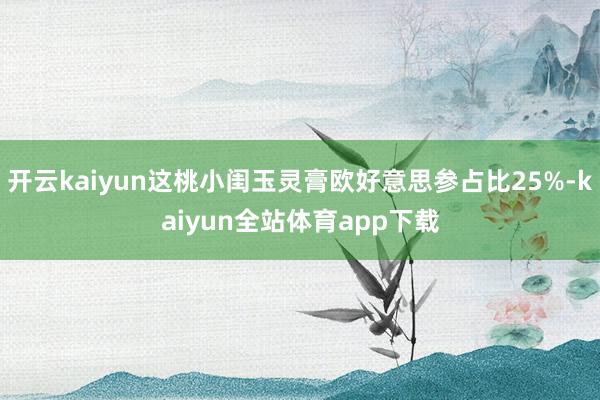 开云kaiyun这桃小闺玉灵膏欧好意思参占比25%-kaiyun全站体育app下载