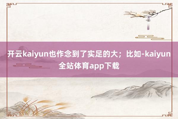 开云kaiyun也作念到了实足的大；比如-kaiyun全站体育app下载