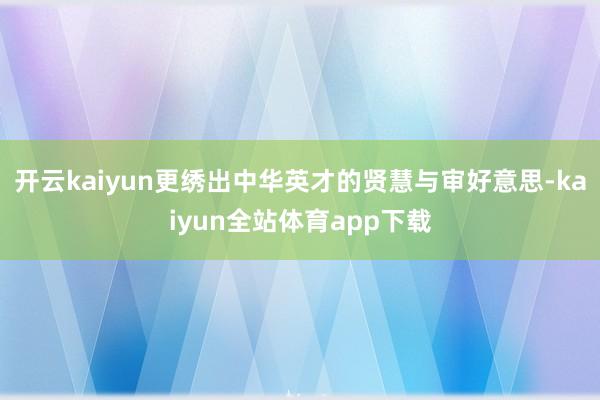 开云kaiyun更绣出中华英才的贤慧与审好意思-kaiyun全站体育app下载