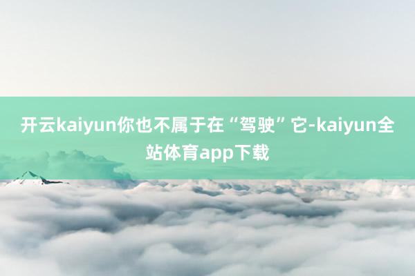 开云kaiyun你也不属于在“驾驶”它-kaiyun全站体育app下载