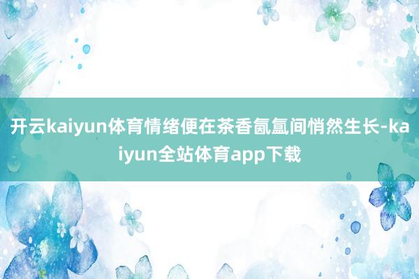 开云kaiyun体育情绪便在茶香氤氲间悄然生长-kaiyun全站体育app下载