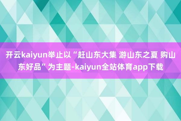 开云kaiyun举止以“赶山东大集 游山东之夏 购山东好品”为主题-kaiyun全站体育app下载