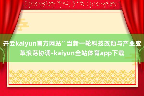 开云kaiyun官方网站”当新一轮科技改动与产业变革浪荡协调-kaiyun全站体育app下载