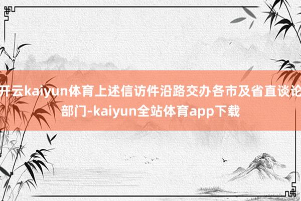 开云kaiyun体育上述信访件沿路交办各市及省直谈论部门-kaiyun全站体育app下载