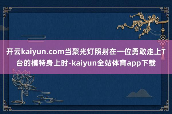 开云kaiyun.com当聚光灯照射在一位勇敢走上T台的模特身上时-kaiyun全站体育app下载