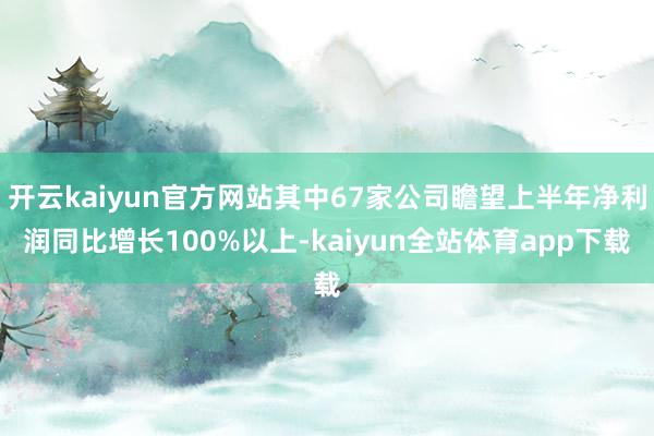 开云kaiyun官方网站其中67家公司瞻望上半年净利润同比增长100%以上-kaiyun全站体育app下载