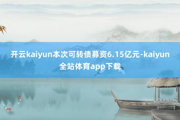 开云kaiyun本次可转债募资6.15亿元-kaiyun全站体育app下载