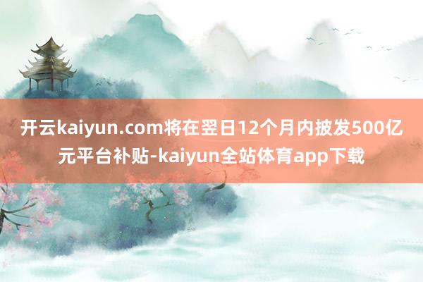 开云kaiyun.com将在翌日12个月内披发500亿元平台补贴-kaiyun全站体育app下载