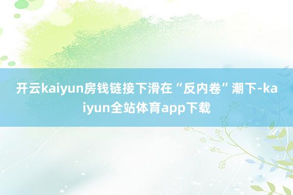 开云kaiyun　　房钱链接下滑　　在“反内卷”潮下-kaiyun全站体育app下载