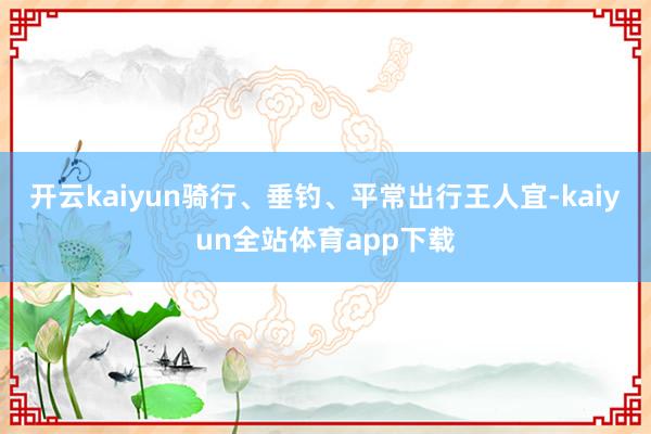 开云kaiyun骑行、垂钓、平常出行王人宜-kaiyun全站体育app下载