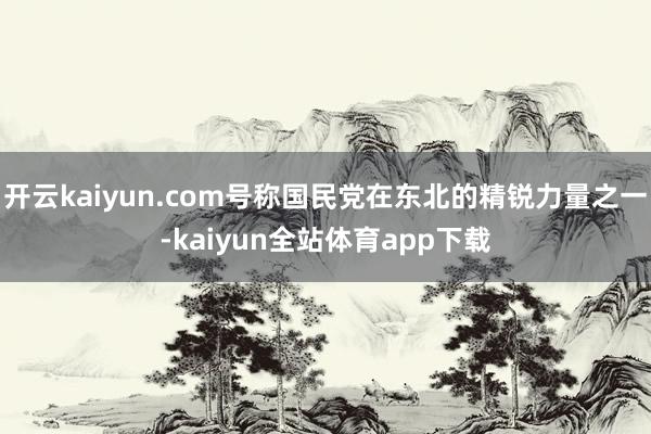 开云kaiyun.com号称国民党在东北的精锐力量之一-kaiyun全站体育app下载