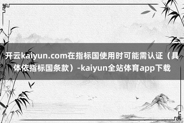 开云kaiyun.com在指标国使用时可能需认证(具体依指标国条款)-kaiyun全站体育app下载