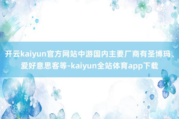 开云kaiyun官方网站中游国内主要厂商有圣博玛、爱好意思客等-kaiyun全站体育app下载