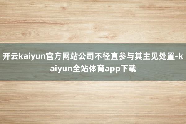 开云kaiyun官方网站公司不径直参与其主见处置-kaiyun全站体育app下载