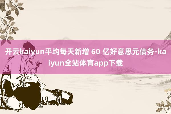 开云kaiyun平均每天新增 60 亿好意思元债务-kaiyun全站体育app下载