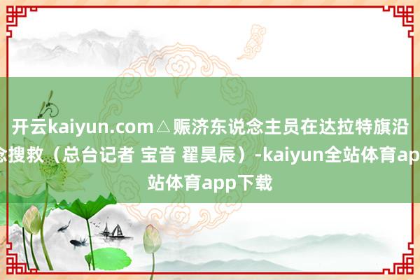 开云kaiyun.com△赈济东说念主员在达拉特旗沿河说念搜救（总台记者 宝音 翟昊辰）-kaiyun全站体育app下载