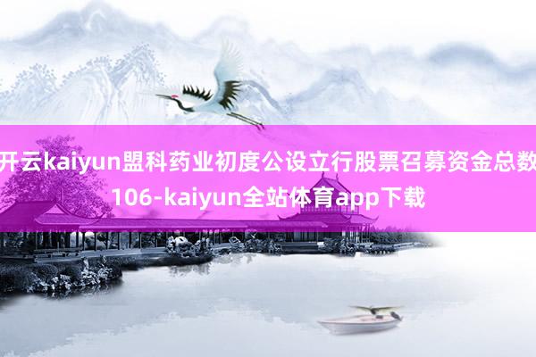 开云kaiyun盟科药业初度公设立行股票召募资金总数106-kaiyun全站体育app下载
