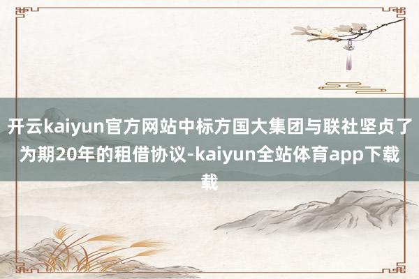 开云kaiyun官方网站中标方国大集团与联社坚贞了为期20年的租借协议-kaiyun全站体育app下载