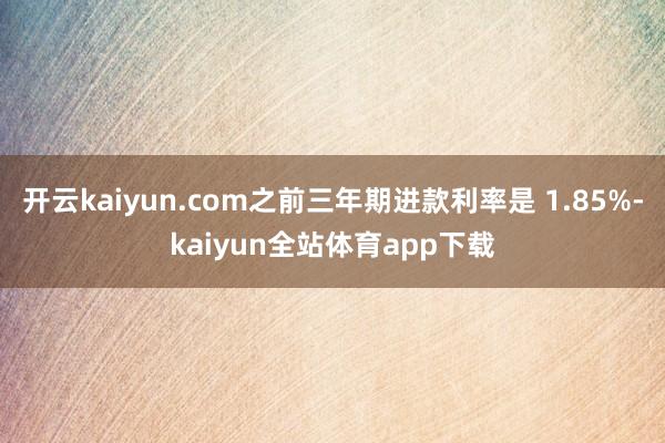 开云kaiyun.com之前三年期进款利率是 1.85%-kaiyun全站体育app下载