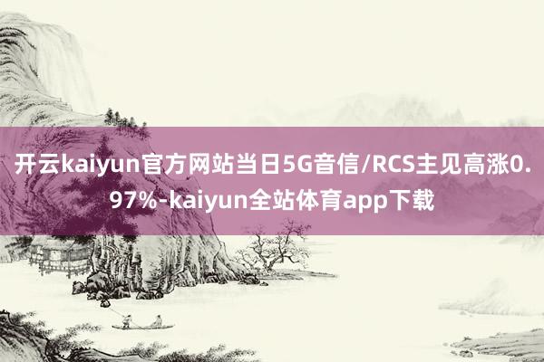 开云kaiyun官方网站当日5G音信/RCS主见高涨0.97%-kaiyun全站体育app下载
