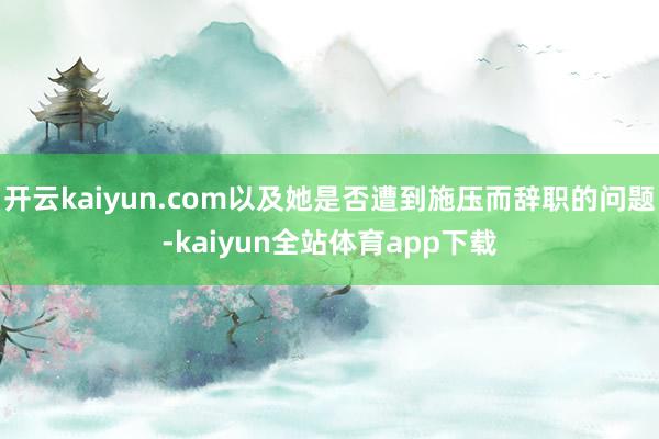 开云kaiyun.com以及她是否遭到施压而辞职的问题-kaiyun全站体育app下载