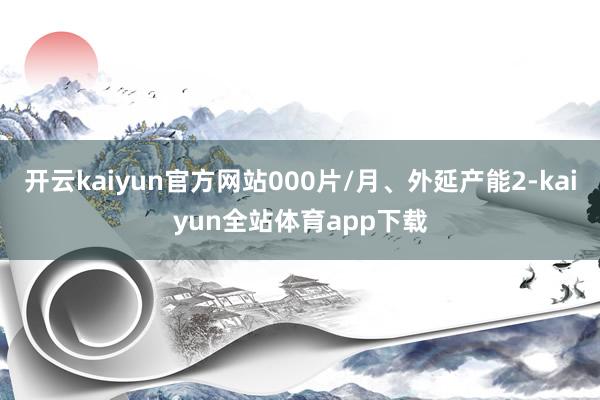 开云kaiyun官方网站000片/月、外延产能2-kaiyun全站体育app下载