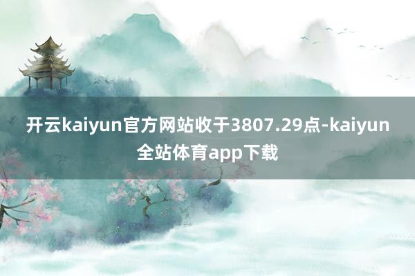 开云kaiyun官方网站收于3807.29点-kaiyun全站体育app下载