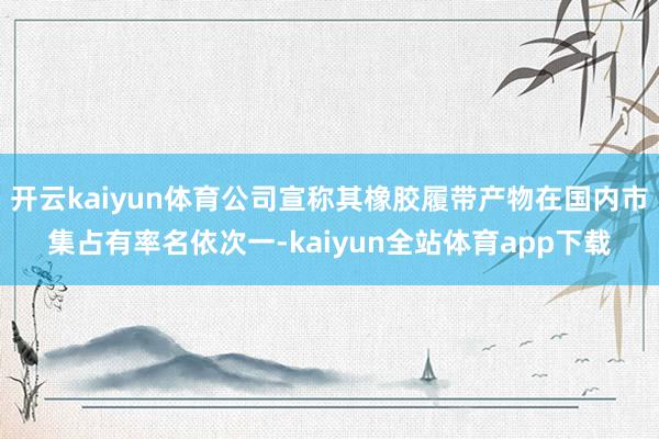 开云kaiyun体育公司宣称其橡胶履带产物在国内市集占有率名依次一-kaiyun全站体育app下载